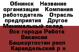 Обнинск › Название организации ­ Компания-работодатель › Отрасль предприятия ­ Другое › Минимальный оклад ­ 1 - Все города Работа » Вакансии   . Башкортостан респ.,Караидельский р-н